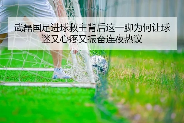 武磊国足进球救主背后这一脚为何让球迷又心疼又振奋连夜热议