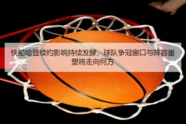 快船哈登续约影响持续发酵，球队争冠窗口与阵容重塑将走向何方